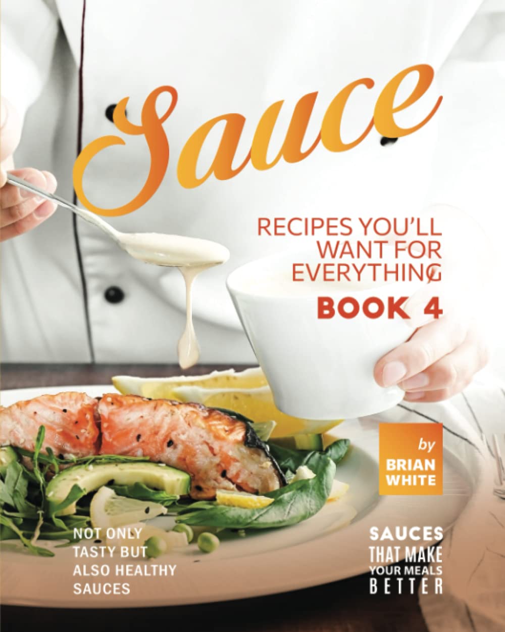 Sauce Recipes You'll Want for Everything – Book 4: Not Only Tasty but Also Healthy Sauces